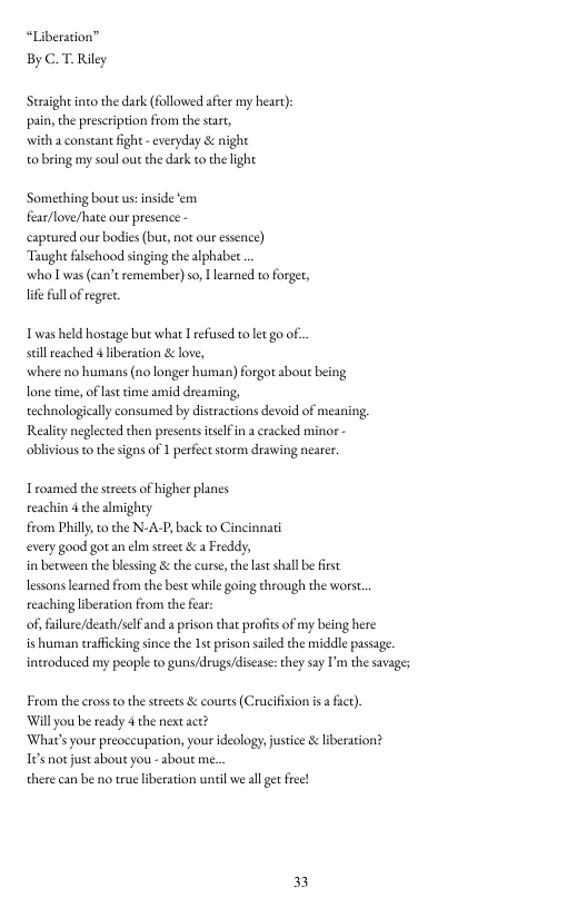 “Liberation” By C.T-Riley,  Straight into the dark (followed after my heart): pain, the prescription from the sart,  with a constant fight - everyday & nighe  o bring my soul out the dark to the light  Something bout us:inside ‘em fea/love/hate our presence -  captured our bodies (but, not our essence)  Taught falschood singing the alphabee  who L was can’t remember) so, learned to forger, life ull of regret.  Twas held hostage but what I refsed to et go o. sl eached & iberation & love,  where no humans (no longer human) forgot sbout being lone time,of last time amid dreaming,  echnologicaly consumed by distractions devoid of meaning, Reality neglected then presents tselfin  cracked minor oblivious tothe signs of 1 perfect storm drawing neare.  Troamed the strects of higher planes  reachin 4 the almighty  from Phill, to the N-A-P, back to Cincinnati  every good gotan el sreet & a Freddy,  in between the blessing & the curse, the last shall be first  lessons learned from the best while going through the worst. reaching liberation from the far:  of, filure/death/slf and a prison that profis of my being here  is human traficking since the 1s prison saled the middle passage. ineroduced my people to guns/drugs/discas: they say I’m the savages  From the crossto thestrets & courts (Crucifision i  fat). Willyou be ready 4 the next ace?  ‘What’s your preoccupation, your ideology, ustice & liberation? 16 notjust about you - about me  there can be no true liberation until we all get fiee!  33 